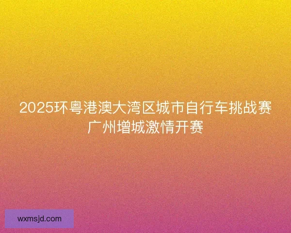 2025环粤港澳大湾区城市自行车挑战赛广州增城激情开赛